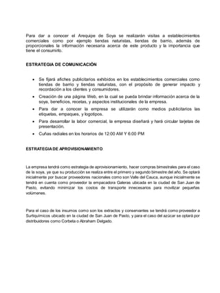 Para dar a conocer el Arequipe de Soya se realizarán visitas a establecimientos
comerciales como por ejemplo tiendas naturistas, tiendas de barrio, además de
proporcionales la información necesaria acerca de este producto y la importancia que
tiene el consumirlo.
ESTRATEGIA DE COMUNICACIÓN
 Se fijará afiches publicitarios exhibidos en los establecimientos comerciales como
tiendas de barrio y tiendas naturistas, con el propósito de generar impacto y
recordación a los clientes y consumidores.
 Creación de una página Web, en la cual se pueda brindar información acerca de la
soya, beneficios, recetas, y aspectos institucionales de la empresa.
 Para dar a conocer la empresa se utilizarán como medios publicitarios las
etiquetas, empaques, y logotipos.
 Para desarrollar la labor comercial, la empresa diseñará y hará circular tarjetas de
presentación.
 Cuñas radiales en los horarios de 12:00 AM Y 6:00 PM
ESTRATEGIADE APROVISIONAMIENTO
La empresa tendrá como estrategia de aprovisionamiento, hacer compras bimestrales para el caso
de la soya, ya que su producción se realiza entre el primero y segundo bimestre del año. Se optará
inicialmente por buscar proveedores nacionales como son Valle del Cauca, aunque inicialmente se
tendrá en cuenta como proveedor la empacadora Galeras ubicada en la ciudad de San Juan de
Pasto, evitando minimizar los costos de transporte innecesarios para movilizar pequeñas
volúmenes.
Para el caso de los insumos como son los extractos y conservantes se tendrá como proveedor a
Surtiquímicos ubicado en la ciudad de San Juan de Pasto, y para el caso del azúcar se optará por
distribuidores como Corbeta o Abraham Delgado.
 