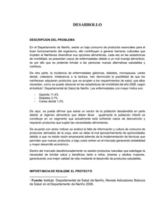 DESARROLLO
DESCRIPCION DEL PROBLEMA
En el Departamento de Nariño, existe un bajo consumo de productos esenciales para el
buen funcionamiento del organismo, ello contribuyen a generar barreras culturales que
impiden al Nariñense diversificar sus opciones alimenticias, cada vez en las estadísticas
de morbilidad, se presentan casos de enfermedades debido a un mal manejo alimenticio,
es por ello que se pretende brindar a las personas nuevas alternativas saludables y
nutritivos.
De otra parte, la incidencia de enfermedades gástricas, diabetes, menopausia, caries
dental, colesterol, intolerancia a la lactosa, han disminuido la posibilidad de que los
nariñenses adquieran productos que se acoplen a los requerimientos de salud, que ellos
necesitan, como se puede observar en las estadísticas de morbilidad del año 2006, según
el Instituto1
Departamental de Salud de Nariño. Las enfermedades con mayor índice son:
- Gastritis 11.4%
- Diabetes 2.1%
- Caries dental 1.2%
De aquí, se puede afirmar que existe un sector de la población desatendida en parte
debido al régimen alimenticio que deben llevar , igualmente la población infantil se
constituye en un segmento que actualmente está sufriendo casos de desnutrición y
requieren productos que suplan las necesidades alimentarias.
De acuerdo con estos índices se analiza la falta de información y cultura de consumo de
productos derivados de la soya, esto se debe al mal aprovechamiento de oportunidades
debido a que no existe visión empresarial además de la implementación de técnicas que
permitan que nuevos productos a bajo costo entren en el mercado generando rentabilidad
y mayor desarrollo económico.
Dentro del mercado desafortunadamente no existen productos naturales que satisfagan la
necesidad de brindar salud y beneficios tanto a niños, jóvenes y adultos mayores,
garantizando una mejor calidad de vida mediante el desarrollo de productos saludables.
IMPORTANCIADE REALIZAR EL PROYECTO
1 Fuente: Instituto Departamental de Salud de Nariño, Revista Indicadores Básicos
de Salud en el Departamento de Nariño 2006.
 