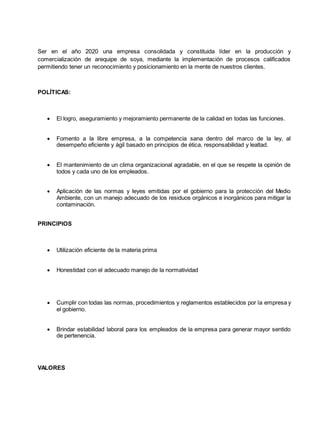 Ser en el año 2020 una empresa consolidada y constituida líder en la producción y
comercialización de arequipe de soya, mediante la implementación de procesos calificados
permitiendo tener un reconocimiento y posicionamiento en la mente de nuestros clientes.
POLÍTICAS:
 El logro, aseguramiento y mejoramiento permanente de la calidad en todas las funciones.
 Fomento a la libre empresa, a la competencia sana dentro del marco de la ley, al
desempeño eficiente y ágil basado en principios de ética, responsabilidad y lealtad.
 El mantenimiento de un clima organizacional agradable, en el que se respete la opinión de
todos y cada uno de los empleados.
 Aplicación de las normas y leyes emitidas por el gobierno para la protección del Medio
Ambiente, con un manejo adecuado de los residuos orgánicos e inorgánicos para mitigar la
contaminación.
PRINCIPIOS
 Utilización eficiente de la materia prima
 Honestidad con el adecuado manejo de la normatividad
 Cumplir con todas las normas, procedimientos y reglamentos establecidos por la empresa y
el gobierno.
 Brindar estabilidad laboral para los empleados de la empresa para generar mayor sentido
de pertenencia.
VALORES
 