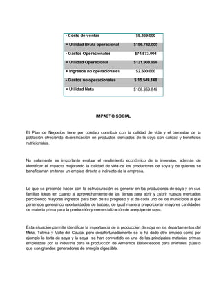 - Costo de ventas $9.369.000
= Utilidad Bruta operacional $196.782.000
- Gastos Operacionales $74.873.004
= Utilidad Operacional $121.908.996
+ Ingresos no operacionales $2.500.000
- Gastos no operacionales $ 15.549.148
= Utilidad Neta $108.859.848
IMPACTO SOCIAL
El Plan de Negocios tiene por objetivo contribuir con la calidad de vida y el bienestar de la
población ofreciendo diversificación en productos derivados de la soya con calidad y beneficios
nutricionales.
No solamente es importante evaluar el rendimiento económico de la inversión, además de
identificar el impacto mejorando la calidad de vida de los productores de soya y de quienes se
beneficiarían en tener un empleo directo e indirecto de la empresa.
Lo que se pretende hacer con la estructuración es generar en los productores de soya y en sus
familias ideas en cuanto al aprovechamiento de las tierras para abrir y cubrir nuevos mercados
percibiendo mayores ingresos para bien de su progreso y el de cada uno de los municipios al que
pertenece generando oportunidades de trabajo, de igual manera proporcionar mayores cantidades
de materia prima para la producción y comercialización de arequipe de soya.
Esta situación permite identificar la importancia de la producción de soya en los departamentos del
Meta, Tolima y Valle del Cauca, pero desafortunadamente se le ha dado otro empleo como por
ejemplo la torta de soya y la soya se han convertido en una de las principales materias primas
empleadas por la industria para la producción de Alimentos Balanceados para animales puesto
que son grandes generadores de energía digestible.
 