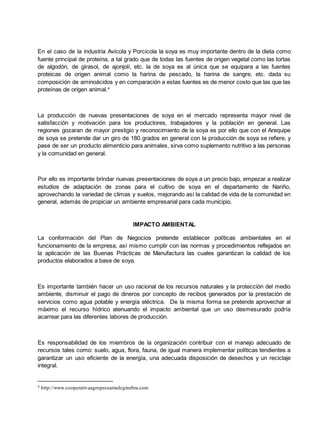 En el caso de la industria Avícola y Porcicola la soya es muy importante dentro de la dieta como
fuente principal de proteína, a tal grado que de todas las fuentes de origen vegetal como las tortas
de algodón, de girasol, de ajonjolí, etc. la de soya es al única que se equipara a las fuentes
proteicas de origen animal como la harina de pescado, la harina de sangre, etc. dada su
composición de aminoácidos y en comparación a estas fuentes es de menor costo que las que las
proteínas de origen animal.4
La producción de nuevas presentaciones de soya en el mercado representa mayor nivel de
satisfacción y motivación para los productores, trabajadores y la población en general. Las
regiones gozaran de mayor prestigio y reconocimiento de la soya es por ello que con el Arequipe
de soya se pretende dar un giro de 180 grados en general con la producción de soya se refiere, y
pase de ser un producto alimenticio para animales, sirva como suplemento nutritivo a las personas
y la comunidad en general.
Por ello es importante brindar nuevas presentaciones de soya a un precio bajo, empezar a realizar
estudios de adaptación de zonas para el cultivo de soya en el departamento de Nariño,
aprovechando la variedad de climas y suelos, mejorando así la calidad de vida de la comunidad en
general, además de propiciar un ambiente empresarial para cada municipio.
IMPACTO AMBIENTAL
La conformación del Plan de Negocios pretende establecer políticas ambientales en el
funcionamiento de la empresa, así mismo cumplir con las normas y procedimientos reflejados en
la aplicación de las Buenas Prácticas de Manufactura las cuales garantizan la calidad de los
productos elaborados a base de soya.
Es importante también hacer un uso racional de los recursos naturales y la protección del medio
ambiente, disminuir el pago de dineros por concepto de recibos generados por la prestación de
servicios como agua potable y energía eléctrica. De la misma forma se pretende aprovechar al
máximo el recurso hídrico atenuando el impacto ambiental que un uso desmesurado podría
acarrear para las diferentes labores de producción.
Es responsabilidad de los miembros de la organización contribuir con el manejo adecuado de
recursos tales como: suelo, agua, flora, fauna, de igual manera implementar políticas tendientes a
garantizar un uso eficiente de la energía, una adecuada disposición de desechos y un reciclaje
integral.
4 http://www.cooperativaagropecuariadeginebra.com
 
