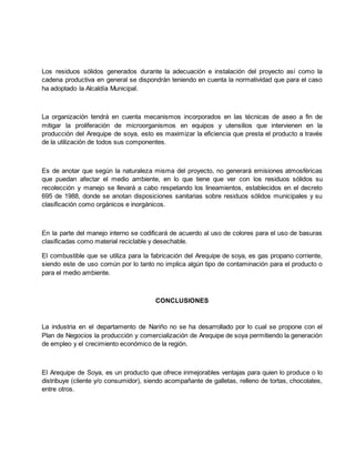 Los residuos sólidos generados durante la adecuación e instalación del proyecto así como la
cadena productiva en general se dispondrán teniendo en cuenta la normatividad que para el caso
ha adoptado la Alcaldía Municipal.
La organización tendrá en cuenta mecanismos incorporados en las técnicas de aseo a fin de
mitigar la proliferación de microorganismos en equipos y utensilios que intervienen en la
producción del Arequipe de soya, esto es maximizar la eficiencia que presta el producto a través
de la utilización de todos sus componentes.
Es de anotar que según la naturaleza misma del proyecto, no generará emisiones atmosféricas
que puedan afectar el medio ambiente, en lo que tiene que ver con los residuos sólidos su
recolección y manejo se llevará a cabo respetando los lineamientos, establecidos en el decreto
695 de 1988, donde se anotan disposiciones sanitarias sobre residuos sólidos municipales y su
clasificación como orgánicos e inorgánicos.
En la parte del manejo interno se codificará de acuerdo al uso de colores para el uso de basuras
clasificadas como material reciclable y desechable.
El combustible que se utiliza para la fabricación del Arequipe de soya, es gas propano corriente,
siendo este de uso común por lo tanto no implica algún tipo de contaminación para el producto o
para el medio ambiente.
CONCLUSIONES
La industria en el departamento de Nariño no se ha desarrollado por lo cual se propone con el
Plan de Negocios la producción y comercialización de Arequipe de soya permitiendo la generación
de empleo y el crecimiento económico de la región.
El Arequipe de Soya, es un producto que ofrece inmejorables ventajas para quien lo produce o lo
distribuye (cliente y/o consumidor), siendo acompañante de galletas, relleno de tortas, chocolates,
entre otros.
 
