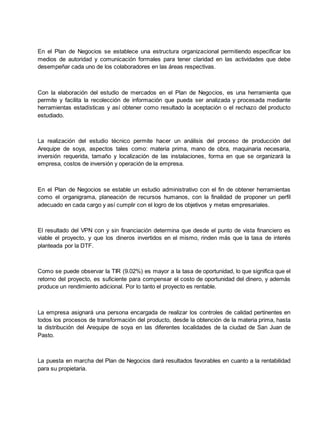 En el Plan de Negocios se establece una estructura organizacional permitiendo especificar los
medios de autoridad y comunicación formales para tener claridad en las actividades que debe
desempeñar cada uno de los colaboradores en las áreas respectivas.
Con la elaboración del estudio de mercados en el Plan de Negocios, es una herramienta que
permite y facilita la recolección de información que pueda ser analizada y procesada mediante
herramientas estadísticas y así obtener como resultado la aceptación o el rechazo del producto
estudiado.
La realización del estudio técnico permite hacer un análisis del proceso de producción del
Arequipe de soya, aspectos tales como: materia prima, mano de obra, maquinaria necesaria,
inversión requerida, tamaño y localización de las instalaciones, forma en que se organizará la
empresa, costos de inversión y operación de la empresa.
En el Plan de Negocios se estable un estudio administrativo con el fin de obtener herramientas
como el organigrama, planeación de recursos humanos, con la finalidad de proponer un perfil
adecuado en cada cargo y así cumplir con el logro de los objetivos y metas empresariales.
El resultado del VPN con y sin financiación determina que desde el punto de vista financiero es
viable el proyecto, y que los dineros invertidos en el mismo, rinden más que la tasa de interés
planteada por la DTF.
Como se puede observar la TIR (9.02%) es mayor a la tasa de oportunidad, lo que significa que el
retorno del proyecto, es suficiente para compensar el costo de oportunidad del dinero, y además
produce un rendimiento adicional. Por lo tanto el proyecto es rentable.
La empresa asignará una persona encargada de realizar los controles de calidad pertinentes en
todos los procesos de transformación del producto, desde la obtención de la materia prima, hasta
la distribución del Arequipe de soya en las diferentes localidades de la ciudad de San Juan de
Pasto.
La puesta en marcha del Plan de Negocios dará resultados favorables en cuanto a la rentabilidad
para su propietaria.
 