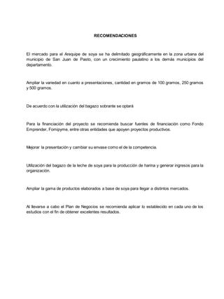 RECOMENDACIONES
El mercado para el Arequipe de soya se ha delimitado geográficamente en la zona urbana del
municipio de San Juan de Pasto, con un crecimiento paulatino a los demás municipios del
departamento.
Ampliar la variedad en cuanto a presentaciones, cantidad en gramos de 100 gramos, 250 gramos
y 500 gramos.
De acuerdo con la utilización del bagazo sobrante se optará
Para la financiación del proyecto se recomienda buscar fuentes de financiación como Fondo
Emprender, Fomipyme, entre otras entidades que apoyen proyectos productivos.
Mejorar la presentación y cambiar su envase como el de la competencia.
Utilización del bagazo de la leche de soya para la producción de harina y generar ingresos para la
organización.
Ampliar la gama de productos elaborados a base de soya para llegar a distintos mercados.
Al llevarse a cabo el Plan de Negocios se recomienda aplicar lo establecido en cada uno de los
estudios con el fin de obtener excelentes resultados.
 