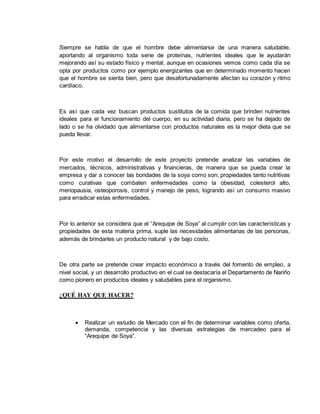 Siempre se habla de que el hombre debe alimentarse de una manera saludable,
aportando al organismo toda serie de proteínas, nutrientes ideales que le ayudarán
mejorando así su estado físico y mental, aunque en ocasiones vemos como cada día se
opta por productos como por ejemplo energizantes que en determinado momento hacen
que el hombre se sienta bien, pero que desafortunadamente afectan su corazón y ritmo
cardíaco.
Es así que cada vez buscan productos sustitutos de la comida que brinden nutrientes
ideales para el funcionamiento del cuerpo, en su actividad diaria, pero se ha dejado de
lado o se ha olvidado que alimentarse con productos naturales es la mejor dieta que se
pueda llevar.
Por este motivo el desarrollo de este proyecto pretende analizar las variables de
mercados, técnicos, administrativas y financieras, de manera que se pueda crear la
empresa y dar a conocer las bondades de la soya como son; propiedades tanto nutritivas
como curativas que combaten enfermedades como la obesidad, colesterol alto,
menopausia, osteoporosis, control y manejo de peso, logrando así un consumo masivo
para erradicar estas enfermedades.
Por lo anterior se considera que el “Arequipe de Soya” al cumplir con las características y
propiedades de esta materia prima, suple las necesidades alimentarias de las personas,
además de brindarles un producto natural y de bajo costo.
De otra parte se pretende crear impacto económico a través del fomento de empleo, a
nivel social, y un desarrollo productivo en el cual se destacaría el Departamento de Nariño
como pionero en productos ideales y saludables para el organismo.
¿QUÉ HAY QUE HACER?
 Realizar un estudio de Mercado con el fin de determinar variables como oferta,
demanda, competencia y las diversas estrategias de mercadeo para el
“Arequipe de Soya”.
 