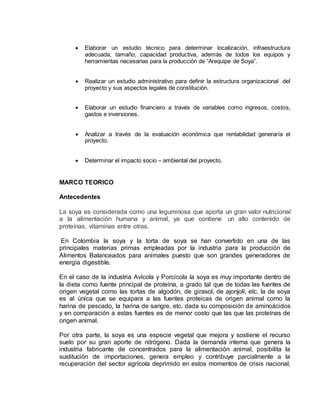  Elaborar un estudio técnico para determinar localización, infraestructura
adecuada, tamaño, capacidad productiva, además de todos los equipos y
herramientas necesarias para la producción de “Arequipe de Soya”.
 Realizar un estudio administrativo para definir la estructura organizacional del
proyecto y sus aspectos legales de constitución.
 Elaborar un estudio financiero a través de variables como ingresos, costos,
gastos e inversiones.
 Analizar a través de la evaluación económica que rentabilidad generaría el
proyecto.
 Determinar el impacto socio – ambiental del proyecto.
MARCO TEORICO
Antecedentes
La soya es considerada como una leguminosa que aporta un gran valor nutricional
a la alimentación humana y animal, ya que contiene un alto contenido de
proteínas, vitaminas entre otras.
En Colombia la soya y la torta de soya se han convertido en una de las
principales materias primas empleadas por la industria para la producción de
Alimentos Balanceados para animales puesto que son grandes generadores de
energía digestible.
En el caso de la industria Avícola y Porcicola la soya es muy importante dentro de
la dieta como fuente principal de proteína, a grado tal que de todas las fuentes de
origen vegetal como las tortas de algodón, de girasol, de ajonjolí, etc. la de soya
es al única que se equipara a las fuentes proteicas de origen animal como la
harina de pescado, la harina de sangre, etc. dada su composición de aminoácidos
y en comparación a estas fuentes es de menor costo que las que las proteínas de
origen animal.
Por otra parte, la soya es una especie vegetal que mejora y sostiene el recurso
suelo por su gran aporte de nitrógeno. Dada la demanda interna que genera la
industria fabricante de concentrados para la alimentación animal, posibilita la
sustitución de importaciones, genera empleo y contribuye parcialmente a la
recuperación del sector agrícola deprimido en estos momentos de crisis nacional,
 