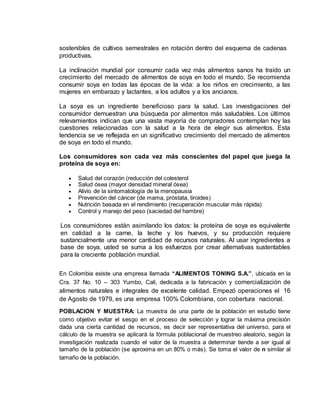 sostenibles de cultivos semestrales en rotación dentro del esquema de cadenas
productivas.
La inclinación mundial por consumir cada vez más alimentos sanos ha traído un
crecimiento del mercado de alimentos de soya en todo el mundo. Se recomienda
consumir soya en todas las épocas de la vida: a los niños en crecimiento, a las
mujeres en embarazo y lactantes, a los adultos y a los ancianos.
La soya es un ingrediente beneficioso para la salud. Las investigaciones del
consumidor demuestran una búsqueda por alimentos más saludables. Los últimos
relevamientos indican que una vasta mayoría de compradores contemplan hoy las
cuestiones relacionadas con la salud a la hora de elegir sus alimentos. Esta
tendencia se ve reflejada en un significativo crecimiento del mercado de alimentos
de soya en todo el mundo.
Los consumidores son cada vez más conscientes del papel que juega la
proteína de soya en:
 Salud del corazón (reducción del colesterol
 Salud ósea (mayor densidad mineral ósea)
 Alivio de la sintomatología de la menopausia
 Prevención del cáncer (de mama, próstata, tiroides)
 Nutrición basada en el rendimiento (recuperación muscular más rápida)
 Control y manejo del peso (saciedad del hambre)
Los consumidores están asimilando los datos: la proteína de soya es equivalente
en calidad a la carne, la leche y los huevos, y su producción requiere
sustancialmente una menor cantidad de recursos naturales. Al usar ingredientes a
base de soya, usted se suma a los esfuerzos por crear alternativas sustentables
para la creciente población mundial.
En Colombia existe una empresa llamada “ALIMENTOS TONING S.A.”, ubicada en la
Cra. 37 No. 10 – 303 Yumbo, Cali, dedicada a la fabricación y comercialización de
alimentos naturales e integrales de excelente calidad. Empezó operaciones el 16
de Agosto de 1979, es una empresa 100% Colombiana, con cobertura nacional.
POBLACION Y MUESTRA: La muestra de una parte de la población en estudio tiene
como objetivo evitar el sesgo en el proceso de selección y lograr la máxima precisión
dada una cierta cantidad de recursos, es decir ser representativa del universo, para el
cálculo de la muestra se aplicará la fórmula poblacional de muestreo aleatorio, según la
investigación realizada cuando el valor de la muestra a determinar tiende a ser igual al
tamaño de la población (se aproxima en un 80% o más). Se toma el valor de n similar al
tamaño de la población.
 