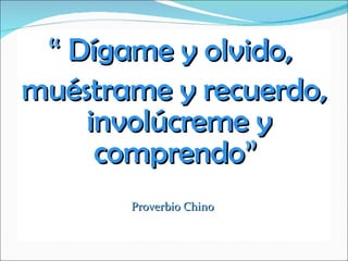 “  Dígame y olvido,  muéstrame y recuerdo, involúcreme y comprendo ”  Proverbio Chino  