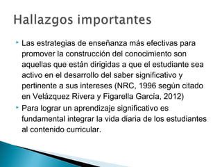  Las estrategias de enseñanza más efectivas para
promover la construcción del conocimiento son
aquellas que están dirigidas a que el estudiante sea
activo en el desarrollo del saber significativo y
pertinente a sus intereses (NRC, 1996 según citado
en Velázquez Rivera y Figarella García, 2012)
 Para lograr un aprendizaje significativo es
fundamental integrar la vida diaria de los estudiantes
al contenido curricular.
 