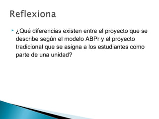  ¿Qué diferencias existen entre el proyecto que se
describe según el modelo ABPr y el proyecto
tradicional que se asigna a los estudiantes como
parte de una unidad?
 