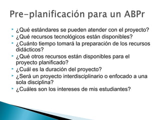  ¿Qué estándares se pueden atender con el proyecto?
 ¿Qué recursos tecnológicos están disponibles?
 ¿Cuánto tiempo tomará la preparación de los recursos
didácticos?
 ¿Qué otros recursos están disponibles para el
proyecto planificado?
 ¿Cuál es la duración del proyecto?
 ¿Será un proyecto interdisciplinario o enfocado a una
sola disciplina?
 ¿Cuáles son los intereses de mis estudiantes?
 