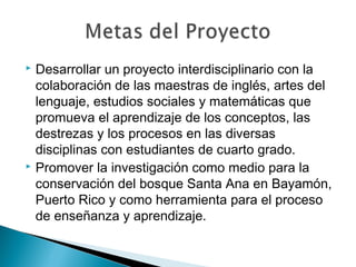  Desarrollar un proyecto interdisciplinario con la
colaboración de las maestras de inglés, artes del
lenguaje, estudios sociales y matemáticas que
promueva el aprendizaje de los conceptos, las
destrezas y los procesos en las diversas
disciplinas con estudiantes de cuarto grado.
 Promover la investigación como medio para la
conservación del bosque Santa Ana en Bayamón,
Puerto Rico y como herramienta para el proceso
de enseñanza y aprendizaje.
 