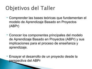  Comprender las bases teóricas que fundamentan el
modelo de Aprendizaje Basado en Proyectos
(ABPr)
 Conocer los componentes principales del modelo
de Aprendizaje Basado en Proyectos (ABPr) y sus
implicaciones para el proceso de enseñanza y
aprendizaje.
 Ensayar el desarrollo de un proyecto desde la
perspectiva del ABPr
 