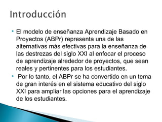  El modelo de enseñanza Aprendizaje Basado en
Proyectos (ABPr) representa una de las
alternativas más efectivas para la enseñanza de
las destrezas del siglo XXI al enfocar el proceso
de aprendizaje alrededor de proyectos, que sean
reales y pertinentes para los estudiantes.
 Por lo tanto, el ABPr se ha convertido en un tema
de gran interés en el sistema educativo del siglo
XXI para ampliar las opciones para el aprendizaje
de los estudiantes.
 