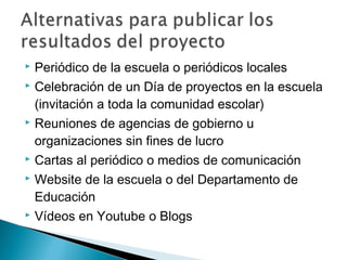  Periódico de la escuela o periódicos locales
 Celebración de un Día de proyectos en la escuela
(invitación a toda la comunidad escolar)
 Reuniones de agencias de gobierno u
organizaciones sin fines de lucro
 Cartas al periódico o medios de comunicación
 Website de la escuela o del Departamento de
Educación
 Vídeos en Youtube o Blogs
 