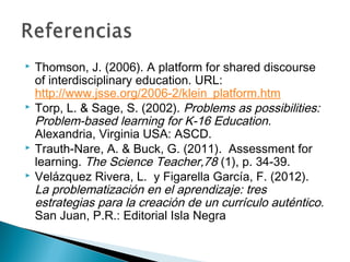  Thomson, J. (2006). A platform for shared discourse
of interdisciplinary education. URL:
http://www.jsse.org/2006-2/klein_platform.htm 
 Torp, L. & Sage, S. (2002). Problems as possibilities:
Problem-based learning for K-16 Education.
Alexandria, Virginia USA: ASCD.
 Trauth-Nare, A. & Buck, G. (2011). Assessment for
learning. The Science Teacher,78 (1), p. 34-39.
 Velázquez Rivera, L. y Figarella García, F. (2012).
La problematización en el aprendizaje: tres
estrategias para la creación de un currículo auténtico.
San Juan, P.R.: Editorial Isla Negra
 