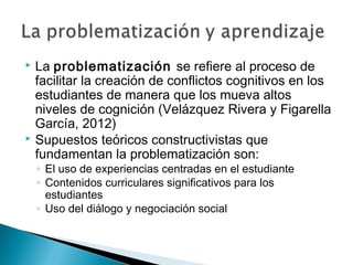  La problematización se refiere al proceso de
facilitar la creación de conflictos cognitivos en los
estudiantes de manera que los mueva altos
niveles de cognición (Velázquez Rivera y Figarella
García, 2012)
 Supuestos teóricos constructivistas que
fundamentan la problematización son:
◦ El uso de experiencias centradas en el estudiante
◦ Contenidos curriculares significativos para los
estudiantes
◦ Uso del diálogo y negociación social
 