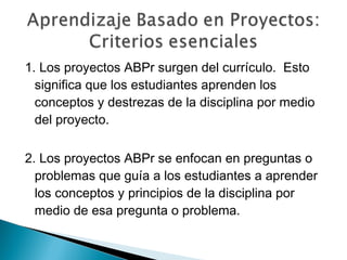 1. Los proyectos ABPr surgen del currículo. Esto
significa que los estudiantes aprenden los
conceptos y destrezas de la disciplina por medio
del proyecto.
2. Los proyectos ABPr se enfocan en preguntas o
problemas que guía a los estudiantes a aprender
los conceptos y principios de la disciplina por
medio de esa pregunta o problema.
 