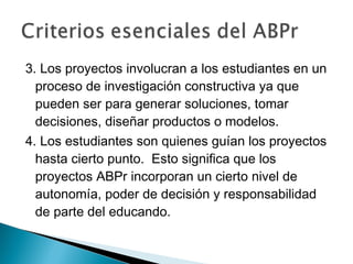 3. Los proyectos involucran a los estudiantes en un
proceso de investigación constructiva ya que
pueden ser para generar soluciones, tomar
decisiones, diseñar productos o modelos.
4. Los estudiantes son quienes guían los proyectos
hasta cierto punto. Esto significa que los
proyectos ABPr incorporan un cierto nivel de
autonomía, poder de decisión y responsabilidad
de parte del educando.
 