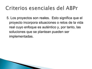 5. Los proyectos son reales. Esto significa que el
proyecto incorpora situaciones o retos de la vida
real cuyo enfoque es auténtico y, por tanto, las
soluciones que se plantean pueden ser
implementadas.
 