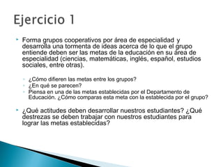  Forma grupos cooperativos por área de especialidad y
desarrolla una tormenta de ideas acerca de lo que el grupo
entiende deben ser las metas de la educación en su área de
especialidad (ciencias, matemáticas, inglés, español, estudios
sociales, entre otras).
◦ ¿Cómo difieren las metas entre los grupos?
◦ ¿En qué se parecen?
◦ Piensa en una de las metas establecidas por el Departamento de
Educación. ¿Cómo comparas esta meta con la establecida por el grupo?
 ¿Qué actitudes deben desarrollar nuestros estudiantes? ¿Qué
destrezas se deben trabajar con nuestros estudiantes para
lograr las metas establecidas?
 
 