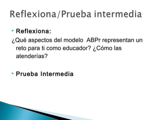  Reflexiona:
¿Qué aspectos del modelo ABPr representan un
reto para ti como educador? ¿Cómo las
atenderías?
 Prueba Intermedia
 