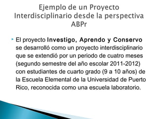  El proyecto Investigo, Aprendo y Conservo
se desarrolló como un proyecto interdisciplinario
que se extendió por un periodo de cuatro meses
(segundo semestre del año escolar 2011-2012)
con estudiantes de cuarto grado (9 a 10 años) de
la Escuela Elemental de la Universidad de Puerto
Rico, reconocida como una escuela laboratorio.
 