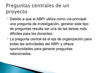  Debido a que el ABPr utiliza como vía principal
una pregunta de investigación, generar este tipo
de preguntas resulta ser una de las tareas más
difíciles para los docentes.
 La pregunta central es el eje de organización para
todas las actividades del ABPr y ofrece
oportunidades para generar preguntas
relacionadas.
 