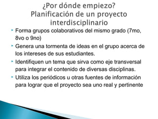  Forma grupos colaborativos del mismo grado (7mo,
8vo o 9no)
 Genera una tormenta de ideas en el grupo acerca de
los intereses de sus estudiantes.
 Identifiquen un tema que sirva como eje transversal
para integrar el contenido de diversas disciplinas.
 Utiliza los periódicos u otras fuentes de información
para lograr que el proyecto sea uno real y pertinente
 
