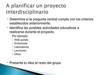 Determina si la pregunta central cumple con los criterios
establecidos anteriormente.
 Identifica las posibles actividades educativas a
realizarse durante el proyecto.
◦ Por ejemplo:
 Web quests
 Entrevistas
 Laboratorios
 Lecciones
 Otros
 Presenta tu idea al resto del grupo
 