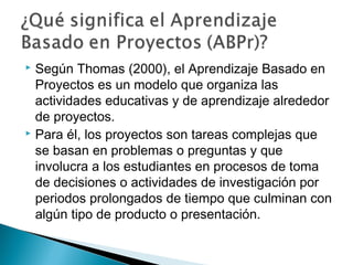  Según Thomas (2000), el Aprendizaje Basado en
Proyectos es un modelo que organiza las
actividades educativas y de aprendizaje alrededor
de proyectos.
 Para él, los proyectos son tareas complejas que
se basan en problemas o preguntas y que
involucra a los estudiantes en procesos de toma
de decisiones o actividades de investigación por
periodos prolongados de tiempo que culminan con
algún tipo de producto o presentación.
 