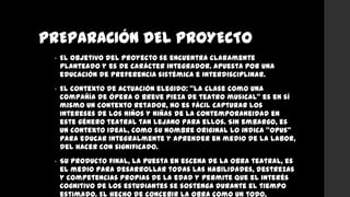 PREPARACIÓN DEL PROYECTO
• El objetivo del proyecto se encuentra claramente
planteado y es de carácter integrador. Apuesta por una
educación de preferencia sistémica e interdisciplinar.
• El contexto de actuación elegido: “la clase como una
compañía de ópera o breve pieza de teatro musical” es en sí
mismo un contexto retador, no es fácil capturar los
intereses de los niños y niñas de la contemporaneidad en
este género teatral tan lejano para ellos. Sin embargo, es
un contexto ideal, como su nombre original lo indica “opus”
para educar integralmente y aprender en medio de la labor,
del hacer con significado.
• Su producto final, la puesta en escena de la obra teatral, es
el medio para desarrollar todas las habilidades, destrezas
y competencias propias de la edad y permite que el interés
cognitivo de los estudiantes se sostenga durante el tiempo
estimado. El hecho de concebir la obra como un todo,
 