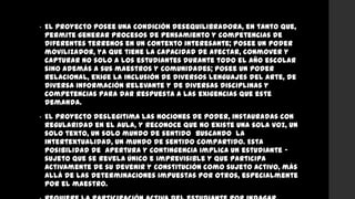 • El proyecto posee una condición desequilibradora, en tanto que,
permite generar procesos de pensamiento y competencias de
diferentes terrenos en un contexto interesante; posee un poder
movilizador, ya que tiene la capacidad de afectar, conmover y
capturar no solo a los estudiantes durante todo el año escolar
sino además a sus maestros y comunidades; posee un poder
relacional, exige la inclusión de diversos lenguajes del arte, de
diversa información relevante y de diversas disciplinas y
competencias para dar respuesta a las exigencias que este
demanda.
• El proyecto deslegitima las nociones de poder, instauradas con
regularidad en el aula, y reconoce que no existe una sola voz, un
solo texto, un solo mundo de sentido buscando la
intertextualidad, un mundo de sentido compartido. Esta
posibilidad de apertura y contingencia implica un estudiante -
sujeto que se revela único e imprevisible y que participa
activamente de su devenir y constitución como sujeto activo, más
allá de las determinaciones impuestas por otros, especialmente
por el maestro.
 