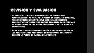REVISIÓN Y EVALUACIÓN
• El proyecto contempla un momento de evaluación –
autoevaluación- al final de la puesta en escena. Sin embargo,
para un proceso creativo como este se hace necesario
realizar “altos” durante el camino recorrido para verificar
el alcance o no, de las metas propuestas y de los acuerdos
emprendidos.
• No se plantea una hetero evaluación ni una co evaluación de
los alcances tanto personales como grupales alcanzados
durante la puesta en marcha del proyecto.
 