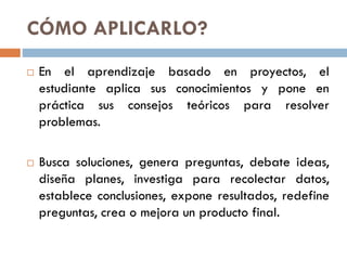 CÓMO APLICARLO?
En el aprendizaje basado en proyectos, el
estudiante aplica sus conocimientos y pone en
práctica sus consejos teóricos para resolver
problemas.
Busca soluciones, genera preguntas, debate ideas,
diseña planes, investiga para recolectar datos,
establece conclusiones, expone resultados, redefine
preguntas, crea o mejora un producto final.