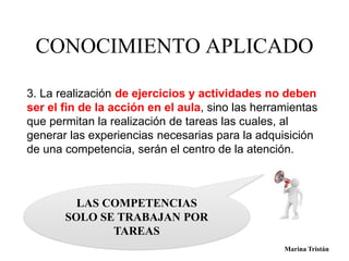 CONOCIMIENTO APLICADO 
3. La realización de ejercicios y actividades no deben 
ser el fin de la acción en el aula, sino las herramientas 
que permitan la realización de tareas las cuales, al 
generar las experiencias necesarias para la adquisición 
de una competencia, serán el centro de la atención. 
LAS COMPETENCIAS 
SOLO SE TRABAJAN POR 
TAREAS 
Marina Tristán Marina Tristán 
 