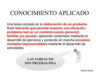 CONOCIMIENTO APLICADO 
Una tarea consiste en la elaboración de un producto 
final relevante que permita resolver una situación-problema 
real en un contexto social, personal, 
familiar y/o escolar, aplicando contenidos mediante el 
desarrollo de ejercicios y poniendo en marcha procesos 
mentales imprescindibles mediante el desarrollo de 
actividades. 
LAS TAREAS NO 
SON PRUEBAS PISA 
Marina Tristán Marina Tristán 
 