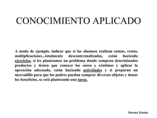 CONOCIMIENTO APLICADO 
A modo de ejemplo, indicar que si los alumnos realizan sumas, restas, 
multiplicaciones...totalmente descontextualizadas, están haciendo 
ejercicios, si les planteamos un problema donde compran determinados 
productos y tienen que conocer los euros y céntimos y aplicar la 
operación adecuada, están haciendo actividades y si preparan un 
mercadillo para que los padres puedan comprar diversos objetos y donar 
los beneficios, se está planteando una tarea. 
Marina Tristán 
 