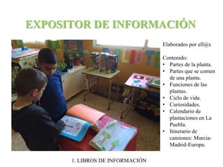 EXPOSITOR DE INFORMACIÓN 
Elaborados por ell@s 
Contenido: 
• Partes de la planta. 
• Partes que se comen 
de una planta. 
• Funciones de las 
plantas. 
• Ciclo de vida. 
• Curiosidades. 
• Calendario de 
plantaciones en La 
Puebla. 
• Itinerario de 
camiones: Murcia- 
Madrid-Europa. 
1. LIBROS DE INFORMACIÓN 
 