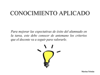 CONOCIMIENTO APLICADO 
Para mejorar las expectativas de éxito del alumnado en 
la tarea, este debe conocer de antemano los criterios 
que el docente va a seguir para valorarle. 
Marina Tristán 
 