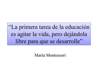 “La primera tarea de la educación 
es agitar la vida, pero dejándola 
libre para que se desarrolle” 
María Montessori 
 