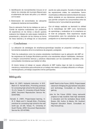20 REVISTA Universidad EAFIT. Vol. 46. No. 158 | abril, mayo, junio 2010
3.	 Identificación de microambientes inocuos en el
interior de viviendas del municipio Bejucal para
el aislamiento del ácaro del polvo y su relación
con la salud.
4.	 Biolixiviación de concentrados de calcopirita
empleando bacterias termoacidófilas.
Para la valoración final de los trabajos se creó un
Comité de expertos evaluadores con profesores
de experiencia en los temas a discutir quienes
evaluaron los trabajos de cada equipo mediante la
presentación y discusión de los mismos en forma
de mesa redonda y la entrega de un documento
La utilización de estrategias de enseñanza-aprendizaje basadas en proyectos constituye una
herramienta evaluativa útil en la enseñanza de pregrado y postgrado.
Tanto los evaluadores como los propios estudiantes manifestaron que la aplicación del ABP en
las asignaturas de Ecología Microbiana permitió a los estudiantes adquirir habilidades, destrezas
e integrar conocimientos teóricos y prácticos relacionados con los ecosistemas naturales y las
comunidades microbianas que habitan en ellos.
Al mismo tiempo el trabajo en equipo utilizando el ABP implica dejar de lado la enseñanza
mecánica y memorística para enfocarse en un trabajo más retador y complejo utilizando un enfoque
interdisciplinario y el trabajo cooperativo de los participantes.
escrito de cada proyecto. Durante el desarrollo de
las exposiciones orales, los estudiantes, fueron
incentivados a reflexionar sobre la relación de causa-
efecto existente en sus decisiones personales lo
que permite compartir los conocimientos entre los
miembros de la “comunidad de aprendizaje”.
Con el trabajo realizado se demostró la utilidad
de la metodología del ABP como herramienta
de aprendizaje y evaluadora en la enseñanza en
el nivel de postgrado. Esta experiencia resultó
enriquecedora para los estudiantes de nivel de
postgrado en su desempeño laboral.
Conclusiones
Bibliografía
Blank, W. (1997). Authentic instruction. In W.E.
Blank & S. Harwell (Eds.), Promising practices
for connecting high school to the real world (pp.
15–21). Tampa, FL: University of South Florida.
(ERIC Document Reproduction Service No.
ED407586).
Harwell, S. (1997). Project-based learning. In:
W. E. Blank and S. Harwell (Eds.), Promising
practices for connecting high school to the real
world (pp. 23–28). Tampa, FL: University of
South Florida. (ERIC Document Reproduction
Service No. ED 407586).
Intel® Teach to the Future. (2003). Project-based
classroom: Bridging the gap between education
and technology. Consultado en: http://www.
glef.org
Jobs for the Future (2000): Using real-world
projects to help students meet high standards
in education and the workplace [Issue brief].
Boston, MA: Author, & Atlanta, GA: Southern
Regional Education Board. Consultado en:
http://www.jff.org
 