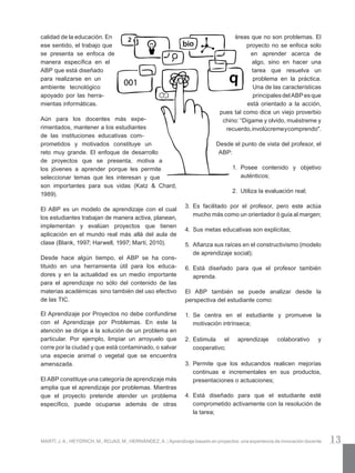 13MARTÍ, J. A.; HEYDRICH, M.; ROJAS, M.; HERNÁNDEZ, A. | Aprendizaje basado en proyectos: una experiencia de innovación docente
áreas que no son problemas. El
proyecto no se enfoca solo
en aprender acerca de
algo, sino en hacer una
tarea que resuelva un
problema en la práctica.
Una de las características
principalesdelABPesque
está orientado a la acción,
pues tal como dice un viejo proverbio
chino: “Dígame y olvido, muéstreme y
re­cuerdo,involúcremeycomprendo".
Desde el punto de vista del profesor, el
ABP:
1.	 Posee contenido y objetivo
auténticos;
2.	 Utiliza la evaluación real;
3.	 Es facilitado por el profesor, pero este actúa
mucho más como un orientador ó guía al margen;
4.	 Sus metas educativas son explícitas;
5.	 Afianza sus raíces en el constructivismo (modelo
de aprendizaje social);
6.	 Está diseñado para que el profesor también
aprenda.
El ABP también se puede analizar desde la
perspectiva del estudiante como:
1.	 Se centra en el estudiante y promueve la
motivación intrínseca;
2.	 Estimula el aprendizaje colaborativo y
cooperativo;
3.	 Permite que los educandos realicen mejorías
continuas e incrementales en sus productos,
presentaciones o actuaciones;
4.	 Está diseñado para que el estudiante esté
comprometido activamente con la resolución de
la tarea;
calidad de la educación. En
ese sentido, el traba­jo que
se presenta se enfoca de
manera espe­cífica en el
ABP que está diseñado
para realizarse en un
ambiente tecnológico
apo­yado por las herra­
mientas informáticas.
Aún para los docentes más expe­
rimentados, mantener a los estudiantes
de las instituciones edu­cativas com­
prometidos y motivados constituye un
reto muy grande. El enfoque de desarrollo
de proyectos que se presenta, motiva a
los jóvenes a aprender porque les permite
seleccionar temas que les interesan y que
son importantes para sus vidas (Katz & Chard,
1989).
El ABP es un modelo de aprendizaje con el cual
los estudiantes trabajan de manera activa, planean,
implementan y evalúan proyectos que tienen
aplicación en el mundo real más allá del aula de
clase (Blank, 1997; Harwell, 1997; Martí, 2010).
Desde hace algún tiempo, el ABP se ha cons­
tituido en una herramienta útil para los educa­-
dores y en la actualidad es un medio importante
para el aprendizaje no sólo del contenido de las
materias académicas  sino también del uso efectivo
de las TIC.
El Aprendizaje por Proyectos no debe confundirse
con el Aprendizaje por Problemas. En este la
atención se dirige a la solución de un problema en
particular. Por ejemplo, limpiar un arroyuelo que
corre por la ciudad y que está contaminado, o salvar
una especie animal o vegetal que se encuentra
amenazada.
El ABP constituye una categoría de aprendizaje más
amplia que el aprendizaje por problemas. Mientras
que el proyecto pretende atender un problema
específico, puede ocuparse además de otras
 