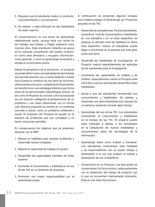 14 REVISTA Universidad EAFIT. Vol. 46. No. 158 | abril, mayo, junio 2010
5.	 Requiere que el estudiante realice un producto,
una presentación o una actuación;
6.	 Es retador, y está enfocado en las habilidades
de orden superior.
El constructivismo es una teoría de aprendizaje
relativamente nueva, aunque tiene sus raíces en
los trabajos que Dewey y Piaget realizaron hace
muchos años. Esta orientación didáctica se apoya
en la creciente comprensión del cerebro humano:
en cómo este almacena y recupera información,
como aprende, y como el aprendizaje acrecienta y
amplía el conocimiento previo.
Desde la perspectiva de la educación, un proyecto
se puede definir como una estrategia de aprendizaje
que permite alcanzar uno o varios objetivos a través
de la puesta en práctica de una serie de acciones,
interaccionesyrecursos.Laelaboracióndeproyectos
se transforma en una estrategia didáctica que forma
parte de las denominadas metodologías activas, es
así como el Proyecto se concibe como la búsqueda
de una solución inteligente al planteamiento de un
problema o una tarea relacionada con el mundo
real. Muchos proyectos se centran en un problema
concreto y actual, como un problema ambiental o
social. El propósito del Proyecto es ayudar en la
solución de problemas que son complejos y no
tienen soluciones sencillas.
En consecuencia los objetivos que se pretenden
alcanzar con el ABP:
1.	 Mejorar la habilidad para resolver problemas y
desarrollar tareas complejas
2.	 Mejorar la capacidad de trabajar en equipo
3.	 Desarrollar las capacidades mentales de orden
superior
4.	 Aumentar el conocimiento y habilidad en el uso
de las TIC en un ambiente de proyectos
5.	 Promover una mayor responsabilidad por el
aprendizaje propio
A continuación se presentan algunas ventajas
que conlleva trabajar el Aprendizaje por Proyectos
apoyado en las TIC: 
•	 Desarrollodecompetencias.Paralosestudiantes,
aumenta el  nivel de conocimientos y habilidades
en una disciplina o en un área específica, se
alcanza un elevado nivel de habilidad en dicha
área específica, incluso un estudiante puede
llegar a convertirse en la persona que más sabe
sobre ese tema. 
•	 Desarrolla las habilidades de investigación. El
Proyecto mejora ostensiblemente las aptitudes
de los estudiantes para la investigación.
•	 Incrementa las capacidades de análisis y de
síntesis, especialmente cuando el Proyecto está
enfocado a que los estudiantes desarrollen estas
habilidades.
•	 Ayuda a que los estudiantes incrementen sus
conocimientos y habilidades. Se plantea y
emprende una tarea desafiante que requiera de
un esfuerzo sostenido durante algún tiempo.
•	 Aprendizaje del uso de las TIC. Los estudiantes
incrementan el conocimiento y habilidades
en el manejo de las TIC. El proyecto puede
estar enfocado a alentar a los estudiantes
en la adquisición de nuevas habilidades y
conocimientos sobre las tecnologías de la
información.
•	 Aprendizaje sobre como evaluar y coevaluar.
Los estudiantes incrementan esta habilidad
y se responsabilizan con su propio trabajo y
desempeño a la vez que evalúan el trabajo y
desempeño de sus compañeros.
•	 Compromiso en un Proyecto. Los educandos se
comprometen de forma activa y adecuadamente
con la realización del trabajo de proyecto, por
lo que se encuentran internamente motivados. 
Esta es una meta del proceso.
 
