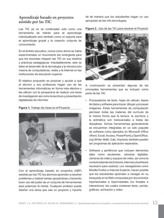 15MARTÍ, J. A.; HEYDRICH, M.; ROJAS, M.; HERNÁNDEZ, A. | Aprendizaje basado en proyectos: una experiencia de innovación docente
Aprendizaje basado en proyectos
asistido por las TIC
Las TIC ya no se contemplan solo como una
herramienta de interés para el aprendizaje
individualizado sino también como un soporte para
el aprendizaje grupal y la creación conjunta de
conocimiento.
En el ámbito educativo, nunca como ahora se había
experimentado un movimiento tan emergente para
que los docentes integren las TIC en sus diseños
y prácticas pedagógicas. Indudablemente, esto se
debe al desarrollo de la tecnología y la introducción
masiva de computadoras, redes y la Internet en las
instituciones de educación superior.
El objetivo propuesto es propiciar y ayudar a que
el alumno y sus profesores hagan uso de las
herramientas informáticas en forma más efectiva y
las utilicen con la perspectiva de realizar una tarea
de investigación así como la escritura y presentación
digitalizada de informes.
Figura 1. Trabajo de mesa en el Proyecto
Con el aprendizaje basado en proyectos (ABP)
asistido por las TIC los alumnos aprenden a resolver
problemas y realizar tareas apoyándose y haciendo
buen uso del poder de un conjunto de herramientas
para potenciar la mente. Cualquier profesor puede
diseñar una tarea que sea un proyecto y hacerlo
de tal manera que los estudiantes hagan un uso
apropiado de las info-tecnologías.
Figura 2. Uso de las TIC para resolver el Proyecto
	
A continuación se presentan algunas de las
principales herramientas que se incluyen como
parte de las TIC:
•	 Procesadores de texto, hojas de cálculo, bases
de datos y software para trazar, dibujar y procesar
imágenes. Estas herramientas de computación
permean todas las materias del currículo de
la misma forma que la lectura, la escritura y
la aritmética son transversales a todas las
disciplinas. Dichas herramientas generalmente
se encuentran integradas en un solo paquete
de software como ejemplos en Microsoft Office
(Word, Excel, Access, PowerPoint) y OpenOffice.
org (Writer, Math, Calc, Impress), también pueden
ser programas de aplicación separados.
•	 Software y periféricos que incluyen elementos
tales como escáneres, cámaras digitales,
cámaras de video y equipos de video, así como la
conectividaddered(Intranet,Internetyelsoftware
necesario para usarlos). Los navegadores como
Mozilla Firefox e Internet Explorer, hacen posible
que los estudiantes aprendan a navegar en su
búsqueda en la Web compuesta por documentos
hipertextuales e hipermediales (no lineales e
interactivos), los cuales contienen texto, sonido,
gráficas, animación y video.
 