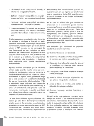 16 REVISTA Universidad EAFIT. Vol. 46. No. 158 | abril, mayo, junio 2010
•	 La conexión de las computadoras en red y a
Internet y la navegación en la Web.
•	 Software y hardware para publicaciones (un pro­
cesador de texto y una impresora) electrónicas.
•	 Hardware y software para producir las presen­
taciones digitales y un proyector de video.
•	 Una computadora (PC o portátil) que tenga una
velocidad normal y con antivirus actualizado.
La calidad del hardware no debe entorpecer su
uso.
En algunas aulas de computación, estos elementos
de software y hardware e Internet no están
totalmente disponibles, sin embargo, esto no debe
convertirse en un obstáculo para que los estudiantes
utilicen el ABP apoyado por las tecnologías. La
idea fundamental es que cualquiera de estos
elementos que los estudiantes tengan a su alcance
se pueda utilizar. Aunque, en parte, el ABP se basa
en el hardware y el software, los componentes
del aprendizaje más importantes y duraderos
están orientados hacia tópicos relativamente
independientes.
Algunos docentes consideran que el estudiante
primero debe aprender mucho sobre las herra­
mientas de computación, antes de comenzar a
utilizarlas en el Aprendizaje por Proyectos. Este no
es realmente el aspecto básico, por ello se aboga
por la idea opuesta: con un conocimiento básico
del uso de herramientas info-tecnológicas (TIC),
el estudiante puede utilizarlas para desarrollar
un proyecto. Este le servirá como motivación y le
ofrece un contexto real para aprender a usar las
herramientas y dominarlas ya que tal aprendizaje
y su utilización para llevar a cabo el proyecto, se
integran completamente con este.
De esta misma manera, algunos docentes con­
sideran que ellos deben dominar previamente una
amplia gama de herramientas computacionales,
antes de comprometer a sus estudiantes con el ABP
utilizando las TIC. En efecto, esto les ha servido
como excusa para no intentar su implementación.
Pero muchos otros han encontrado que una vez
que comienzan, sin que importe que tan elemental
sea su conocimiento de las TIC, aprenden sobre
la marcha, aprenden de sus propios estudiantes y
aprenden haciendo.
En el ABP se produce una gran cantidad de
enseñanza por el conocimiento que se transmite
entre compañeros de curso. Esto es especialmente
cierto en un ambiente tecnológico. Todos los
estudiantes pueden y deben ayudar a que sus
compañeros y otras personas, aprendan sobre las
TIC y la forma en que estas pueden ayudarles en
el desarrollo de sus proyectos. La instrucción y las
evaluaciones colectivas e individuales pueden ser
parte importante del ABP.
Los elementos que estructuran los proyectos
colaborativos son los siguientes:
a)	 Un tema relacionado con la realidad.
b)	 Objetivos y actividades a realizar claros, posibles
de cumplir y que motiven adecuadamente.
c)	 Etapas de desarrollo del proyecto. En general
se consideran tres: etapa de inicio, etapa de
desarrollo y etapa de culminación.
d)	 Cronograma con el fin de establecer el tiempo
para su realización.
e)	 Pautas o normas de acción, sugerencias, etc.
que guían el trabajo de los estudiantes.
f)	 Ayuda a través de medios para facilitar la
obtención de mejores resultados
g)	 Recursos humanos, técnicos, financieros y
didácticos.
El ABP facilita una evaluación completa, real e
integral del alumno. El tipo de evaluación aplicada
se denomina "valoración del desempeño", y puede
incluir la evaluación del portafolio del estudiante.
En dicha evaluación, se espera que los estudiantes
resuelvan problemas complejos y realicen tareas
que también lo sean. El énfasis se hace sobre las
 