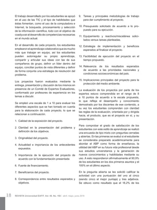 18 REVISTA Universidad EAFIT. Vol. 46. No. 158 | abril, mayo, junio 2010
El trabajo desarrollado por los estudiantes se apoyó
en el uso de las TIC y el tipo de habilidades que
éstas fomentan, como el uso de la computadora e
Internet, la búsqueda, procesamiento y selección
de la información científica, todo con el objetivo de
coadyuvar al desarrollo de competencias necesarias
en el mundo actual.
En el desarrollo de cada proyecto, los estudiantes
emplearon el aprendizaje colaborativo que es mucho
más que trabajar en equipo, así los estudiantes
pueden autorregular su propio aprendizaje,
compartir y articular sus ideas con las de sus
compañeros de grupo, definir un líder dentro del
equipo, conciliar puntos de vista diferentes y definir
de forma conjunta una estrategia de resolución del
problema.
Los proyectos fueron evaluados mediante la
entrega, presentación y discusión de los mismos en
presencia de un Comité de Expertos Evaluadores,
conformado por profesores de experiencia en los
temas a discutir.
Se empleó una escala de 1 a 10 para evaluar los
diferentes aspectos que se han tomado en cuenta
para la elaboración de cada proyecto, lo que se
relacionan a continuación.
1.	 Calidad de la exposición del proyecto.
2.	 Claridad en la presentación del problema y
definición de los objetivos.
3.	 Originalidad del proyecto.
4.	 Actualidad e importancia de los antecedentes
expuestos.
5.	 Importancia de la ejecución del proyecto de
acuerdo con la fundamentación presentada
6.	 Fuente de financiamiento.
7.	 Beneficiarios del proyecto.
8.	 Correspondencia entre resultados esperados y
objetivos.
9.	 Tareas y principales metodologías de trabajo
para dar cumplimiento al proyecto.
10.	Presupuesto solicitado de acuerdo a lo pro­
puesto para su ejecución.
11.	 Equipamiento y reactivos/miscelánea solici­
tados versus tareas planteadas.
12.	Estrategia de implementación y beneficios
esperados al finalizar el proyecto.
13.	Factibilidad de ejecución del proyecto en el
tiempo propuesto.
14.	Relevancia de los resultados esperados
de acuerdo a las prioridades nacionales y
condiciones socioeconómicas del país.
15.	Implicaciones principales del proyecto para la
protección del medio ambiente.
La evaluación de los proyectos por parte de los
expertos estuvo comprendida en el rango de 8
a 10 puntos de acuerdo a la escala propuesta,
lo que refleja el desempeño y conocimiento
demostrado por los discentes de ese contenido, a
su vez los estudiantes comprenden con claridad
las reglas de la evaluación, orientada por y dirigida
hacia, el producto, que es el proyecto en sí, y su
presentación.
Para comprobar el grado de satisfacción de los
estudiantes con este estilo de aprendizaje se realizó
una encuesta de tipo mixto con preguntas cerradas
y abiertas. En las primeras se evaluó si el estudiante
se consideraba preparado académicamente para
abordar el ABP como forma de enseñanza, la
utilidad del ABP en su futura vida profesional desde
sus estudios universitarios y la generación de
nuevos conocimientos y habilidades mediante su
uso. A esto respondieron afirmativamente el 90,9%
de los estudiantes en los dos primeros asuntos y el
100% en el último aspecto.
En la pregunta abierta se les solicitó calificar la
actividad con una puntuación del uno al cinco
(siendo cinco el mejor puntaje) y tres adjetivos.
Se obtuvo como resultado que el 18,2% de los
 