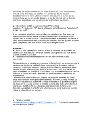 desinterés que tienen los alumnos por asistir a la escuela, y las Webquest nos
ayudará como docentes para resolver esos problemas de una manera
didáctica,innovadora nueva utilizando internet para cautivar al alumno de una
manera eficaz, ya que en nuestra época es la era del internet, pero el docente
tendrá que capacitarse para lograrlo sino se verá frustrado su objetivo.
g- ¿Consideran factible la incorporación del “Aprendizaje
basado en Proyectos con TIC” durante el trayecto de la Residencia Pedagógica”?
Si- No, ¿por qué?
Si, es importante enseñar a nuestros alumnos a través de las Tics, esto nos
ayudaría como docentes ya que son herramientas útiles para la enseñanza y
también para el alumno por que lo prepara para utilizar la tecnología no solo de la
forma de pasatiempo sino algo que los ayude a pensar, esto nos ayudará a formar
gente competente para este mundo social actual tan globalizado.
Actividad 2:
a- Lean la nota de la Revista Monitor: “Frente a los límites de la escuela, las
posibilidades de la escuela”, en la que se narra una experiencia de ABP de una
escuela primaria de City Bell.
b- Reconozcan las características del ABP que se evidencian en esta
experiencia.
Es importante que la escuela reconozca que en la institución hay problemas que la
afectan y que también la institución tiene que resolverlos de manera conjunta
trabajando en equipo y buscando mejorar la oferta educativa, para poder lograr
que sus alumnos sean atraídos a asistir a la institución, y solo si se trabaja en
grupo en conjunto por un objetivo que atrape a toda la escuela esta puede cambiar
y mejorar la calidad educativa, educando no solo cumpliendo la función de ser
asistencialista.
La docente que habla en esta nota, explica los proyectos de la escuela como:
ferias de ciencias en donde participaron alumnos, maestros, padres, vecinos. La
comunidad educativa en su conjunto estaba interesada en lo que habían logrado
los chicos en la escuela, también la maestra comenta otro de los proyecto el del
bicentenario del 25 de Mayo. estos proyectos los cambios de horarios,las
docentes encargadas de enseñar una sola materia, no tomar exámenes escritos
mejoró la educación de los alumnos.
c- Para leer en casa:
http://www.eduteka.org/AprendizajePorProyectos.php[1]. En este sitio se describen
las características de ABP.
 