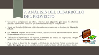7. ANÁLISIS DEL DESARROLLO
DEL PROYECTO
 En cuanto a competencias se refiere, estas han sido adquiridas por todos los alumnos
gracias a las Unidades Didácticas que se han llevado a cabo en este proyecto.
 Todas las Unidades Didácticas están planteadas para realizarlas en la etapa de Educación
Infantil.
 Los objetivos, tanto los extraídos del currículo como los creados por nosotras mismas, se han
ido cumpliendo e forma progresiva.
 A través del cumplimiento de los objetivos, el ambiente del aula ha ido progresando a mejor,
teniendo un clima favorable entre todos los alumnos.
 Para evaluar el desarrollo del proyecto y el trabajo de los alumnos, hemos propuesto unas
tablas de registro que sirven como herramienta para tomar datos sobre lo ocurrido en el aula.
 