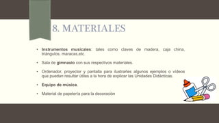 8. MATERIALES
• Instrumentos musicales: tales como claves de madera, caja china,
triángulos, maracas,etc.
• Sala de gimnasio con sus respectivos materiales.
• Ordenador, proyector y pantalla para ilustrarles algunos ejemplos o vídeos
que puedan resultar útiles a la hora de explicar las Unidades Didácticas.
• Equipo de música.
• Material de papelería para la decoración
 